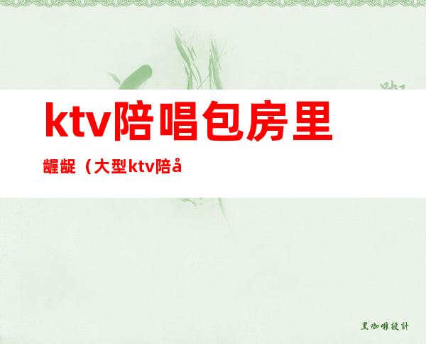 ktv陪唱包房里龌龊（大型ktv陪唱的干净吗）