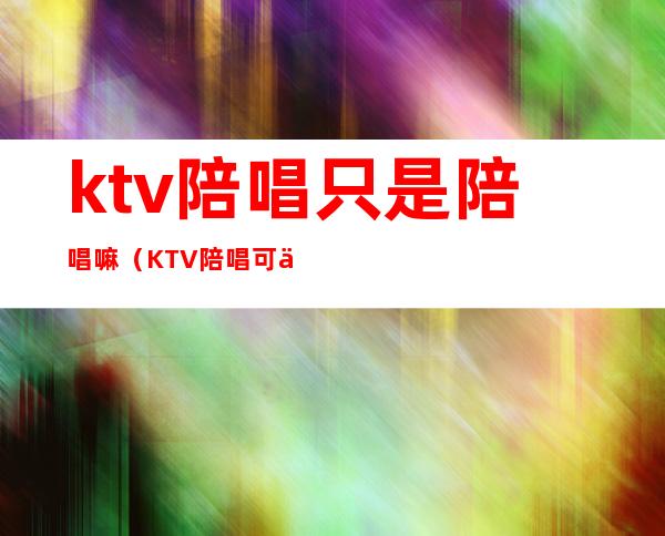 ktv陪唱只是陪唱嘛（KTV陪唱可以）