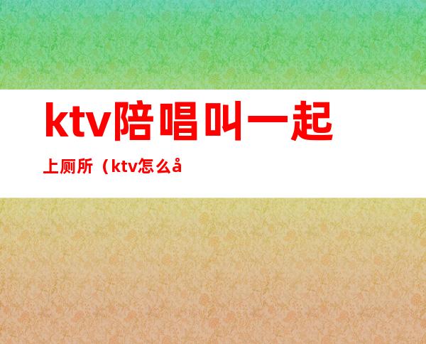 ktv陪唱叫一起上厕所（ktv怎么喊陪唱的）