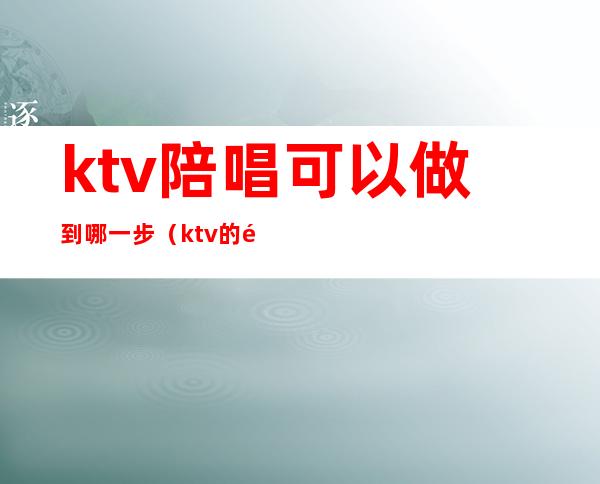 ktv陪唱可以做到哪一步（ktv的陪唱都能干什么）