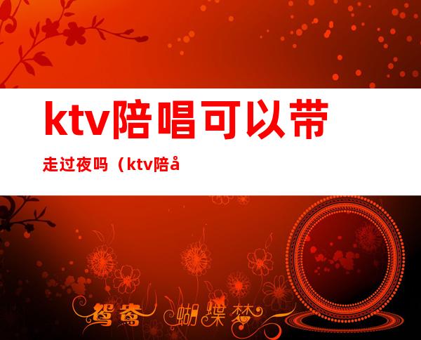 ktv陪唱可以带走过夜吗（ktv陪唱可以带走过夜吗女生）