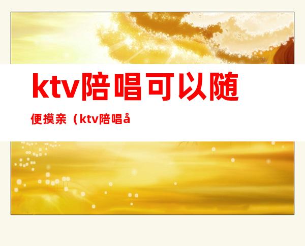 ktv陪唱可以随便摸亲（ktv陪唱可以随便摸亲亲吗）