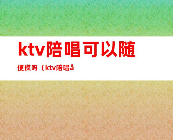 ktv陪唱可以随便摸吗（ktv陪唱可以怎么摸）