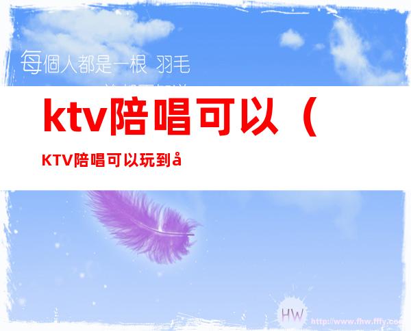 ktv陪唱可以（KTV陪唱可以玩到啥程度）