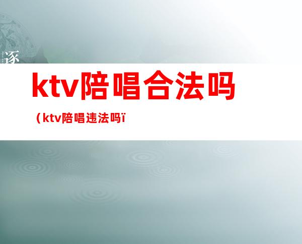 ktv陪唱合法吗（ktv陪唱违法吗）