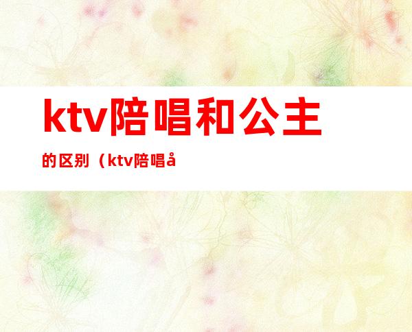 ktv陪唱和公主的区别（ktv陪唱公主是什么）