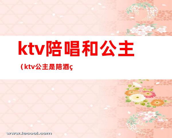 ktv陪唱和公主（ktv公主是陪酒的吗）