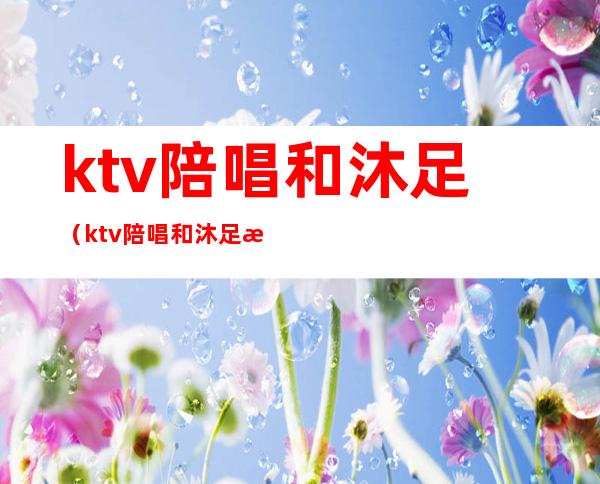 ktv陪唱和沐足（ktv陪唱和沐足是分开收费的吗）