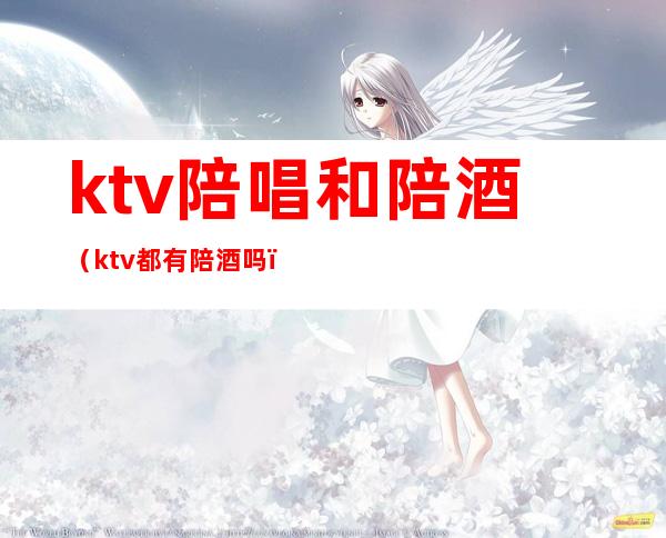 ktv陪唱和陪酒（ktv都有陪酒吗）