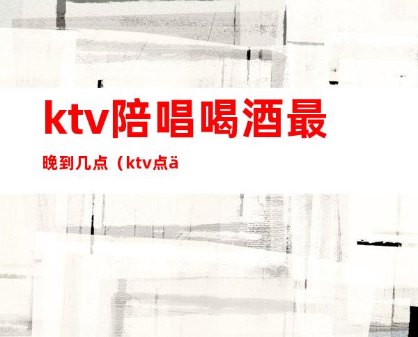 ktv陪唱喝酒最晚到几点（ktv点一个陪酒能陪多久）