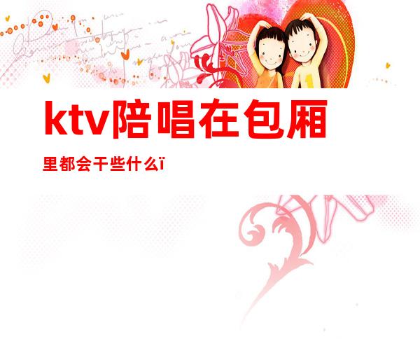 ktv陪唱在包厢里都会干些什么（ktv陪唱的都做些什么）