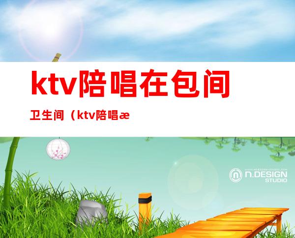 ktv陪唱在包间卫生间（ktv陪唱怎么喜欢去卫生间）