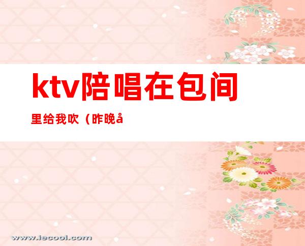 ktv陪唱在包间里给我吹（昨晚和朋友去ktv找了个陪唱）