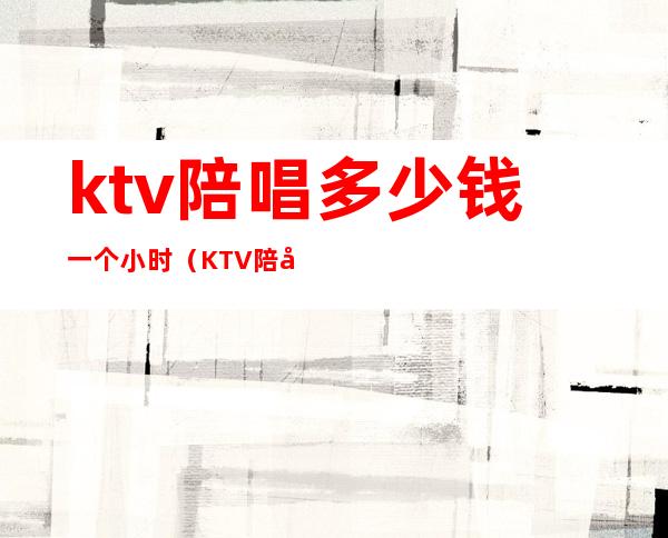 ktv陪唱多少钱一个小时（KTV陪唱一个小时多少钱）