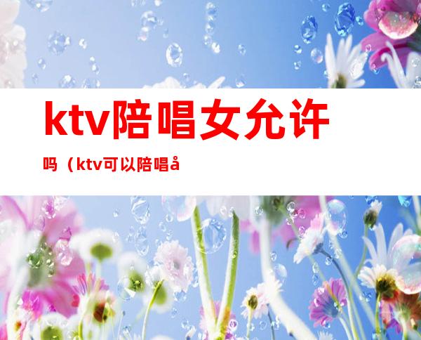 ktv陪唱女允许吗（ktv可以陪唱吗）