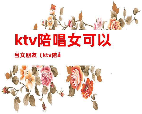 ktv陪唱女可以当女朋友（ktv陪唱能当女朋友吗）