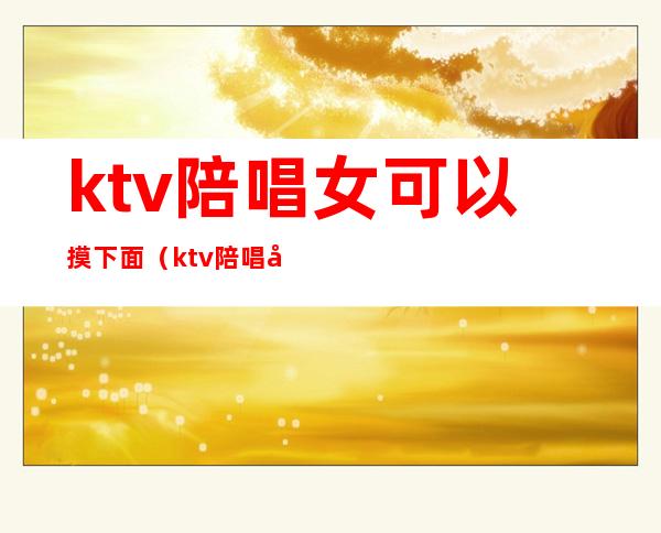 ktv陪唱女可以摸下面（ktv陪唱可以怎么摸）