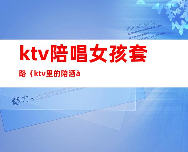 ktv陪唱女孩套路（ktv里的陪酒女都有什么套路）