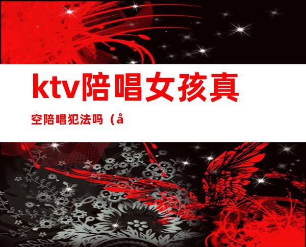 ktv陪唱女孩真空陪唱犯法吗（带ktv陪唱犯法吗）