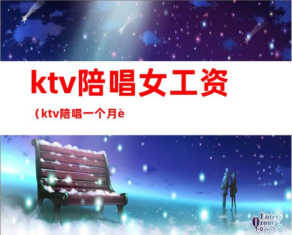 ktv陪唱女工资（ktv陪唱一个月能挣多少钱）