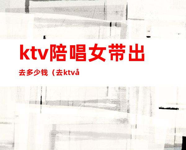 ktv陪唱女带出去多少钱（去ktv叫陪唱花多少钱）