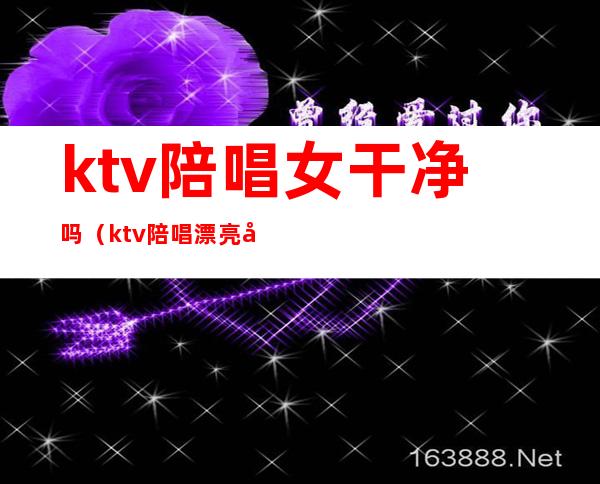 ktv陪唱女干净吗（ktv陪唱漂亮吗）