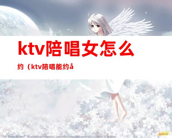 ktv陪唱女怎么约（ktv陪唱能约出去吗）