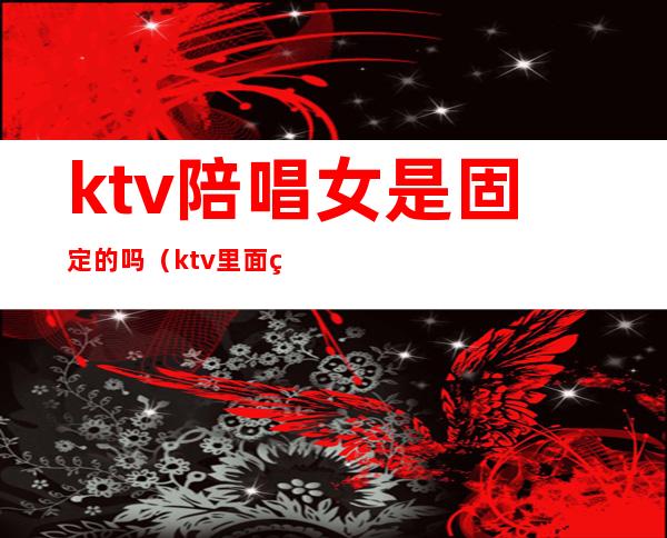 ktv陪唱女是固定的吗（ktv里面的陪唱是什么）