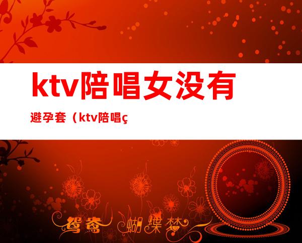 ktv陪唱女没有避孕套（ktv陪唱的女人能要吗）