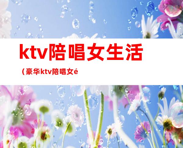 ktv陪唱女生活（豪华ktv陪唱女都做些什么?）