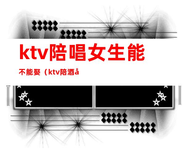 ktv陪唱女生能不能娶（ktv陪酒女可以娶吗）