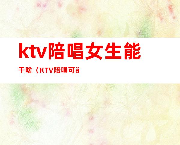 ktv陪唱女生能干啥（KTV陪唱可以干嘛）