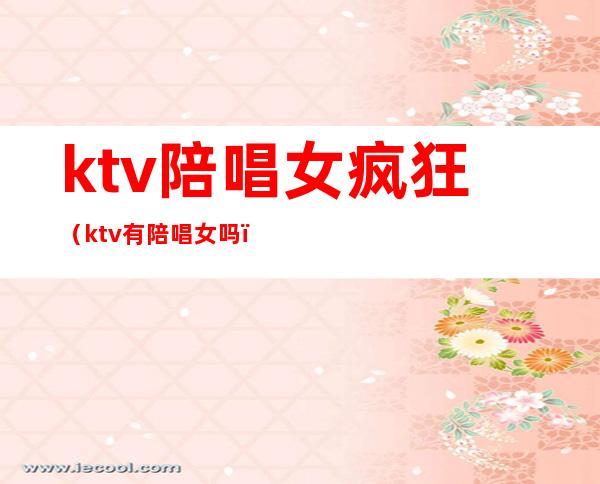 ktv陪唱女疯狂（ktv有陪唱女吗）