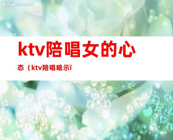 ktv陪唱女的心态（ktv陪唱暗示）