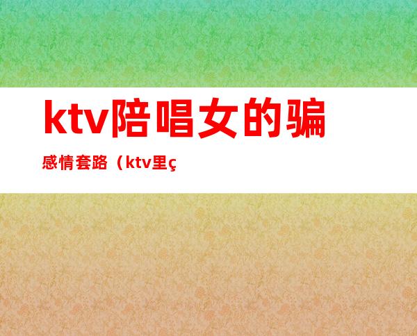 ktv陪唱女的骗感情套路（ktv里的陪酒女都有什么套路）