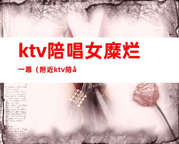 ktv陪唱女糜烂一幕（附近ktv陪唱女）