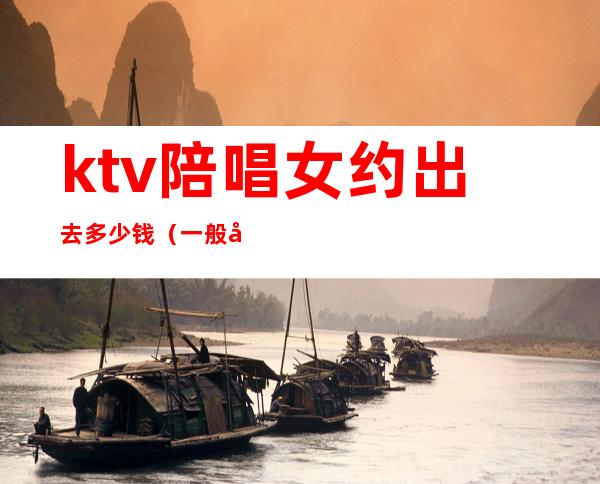 ktv陪唱女约出去多少钱（一般去ktv找陪唱要花多少）