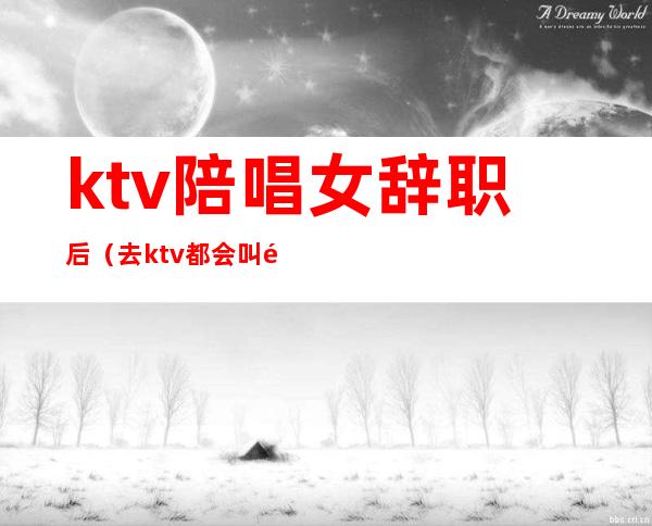 ktv陪唱女辞职后（去ktv都会叫陪唱吗）