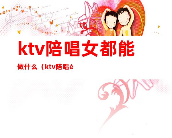 ktv陪唱女都能做什么（ktv陪唱都能干嘛）