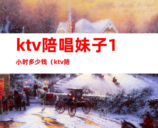 ktv陪唱妹子1小时多少钱（ktv陪唱一小时多少钱）