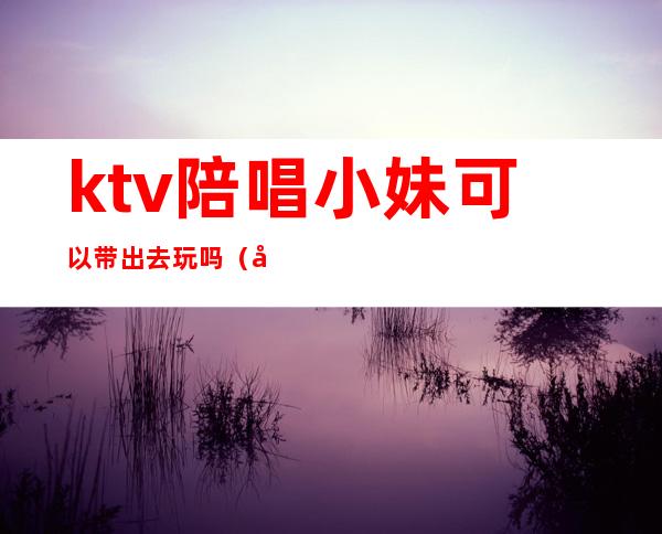 ktv陪唱小妹可以带出去玩吗（带女的去ktv还点陪唱好吗）