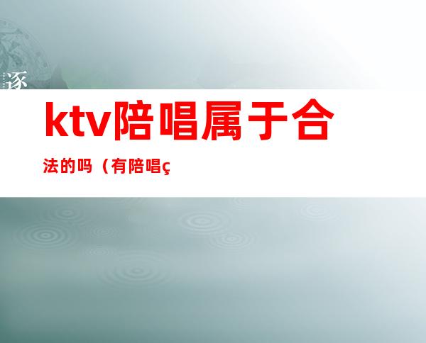 ktv陪唱属于合法的吗（有陪唱的ktv犯法吗）