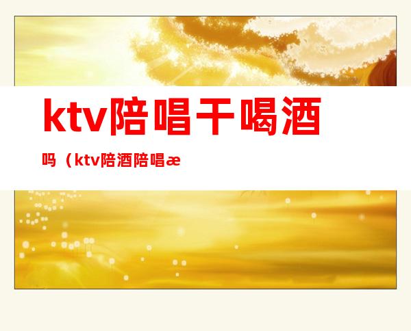 ktv陪唱干喝酒吗（ktv陪酒陪唱歌都干嘛）