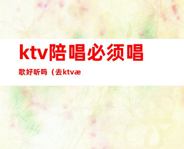 ktv陪唱必须唱歌好听吗（去ktv找陪唱是自己选吗）