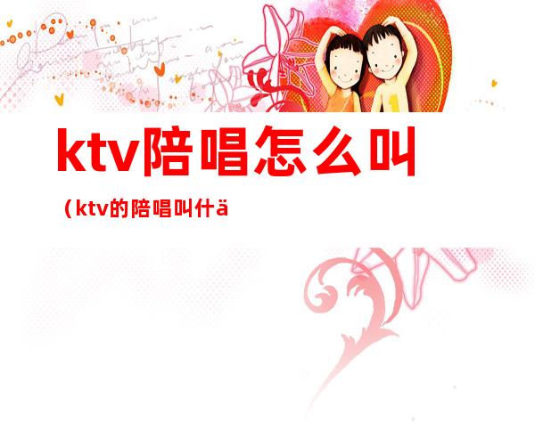 ktv陪唱怎么叫（ktv的陪唱叫什么）