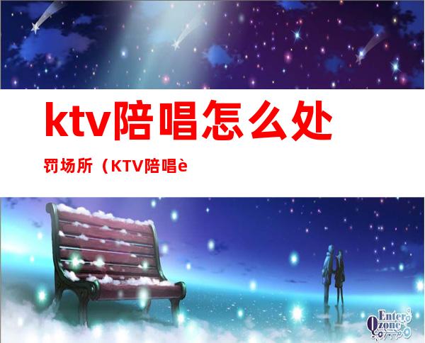 ktv陪唱怎么处罚场所（KTV陪唱违法吗）