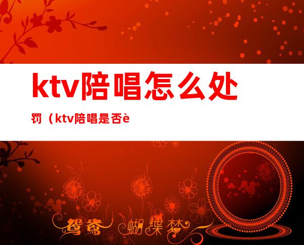 ktv陪唱怎么处罚（ktv陪唱是否违法）