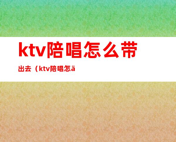 ktv陪唱怎么带出去（ktv陪唱怎么带出去唱歌）