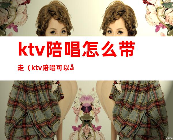 ktv陪唱怎么带走（ktv陪唱可以带走吗?）