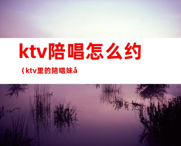 ktv陪唱怎么约（ktv里的陪唱妹子能约出来吃饭吗）